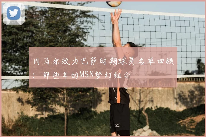 内马尔效力巴萨时期球员名单回顾：那些年的MSN梦幻组合