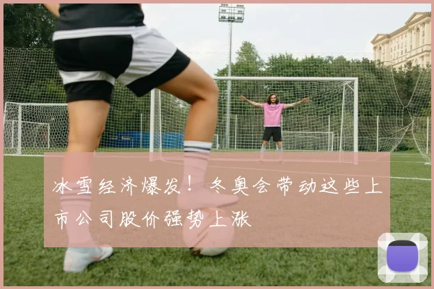 冰雪经济爆发！冬奥会带动这些上市公司股价强势上涨