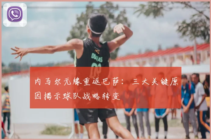 内马尔无缘重返巴萨：三大关键原因揭示球队战略转变