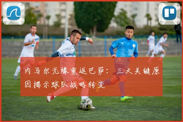 内马尔无缘重返巴萨：三大关键原因揭示球队战略转变