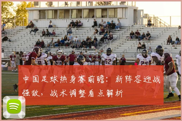 中国足球热身赛前瞻：新阵容迎战强敌，战术调整看点解析