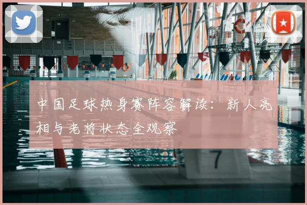 中国足球热身赛阵容解读:新人亮相与老将状态全观察
