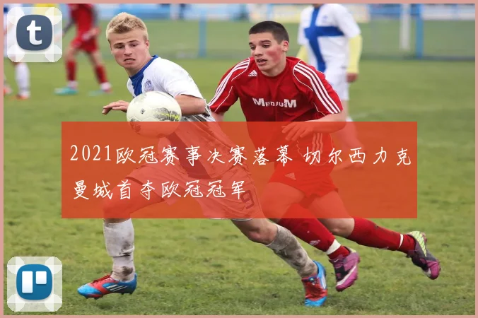 2021欧冠赛事决赛落幕 切尔西力克曼城首夺欧冠冠军