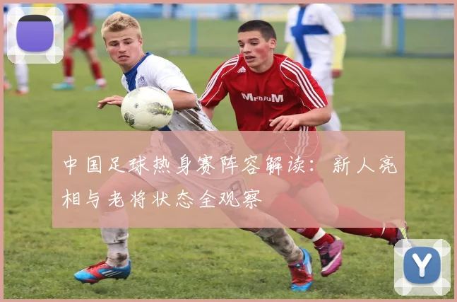 中国足球热身赛阵容解读：新人亮相与老将状态全观察
